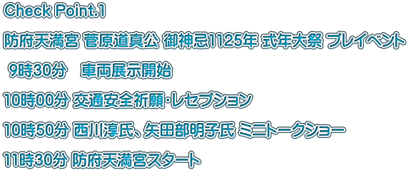 Check Point.1  防府天満宮 菅原道真公 御神忌1125年 式年大祭 プレイベント   9時30分　車両展示開始  10時00分 交通安全祈願・レセプション  10時50分 西川淳氏、矢田部明子氏 ミニトークショー  11時30分 防府天満宮スタート